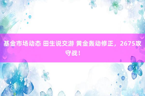 基金市场动态 田生说交游 黄金轰动修正，2675攻守战！