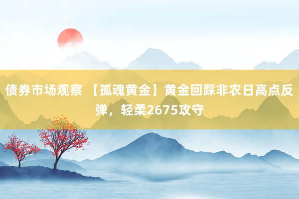 债券市场观察 【孤魂黄金】黄金回踩非农日高点反弹，轻柔2675攻守