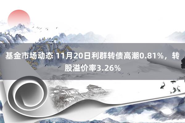 基金市场动态 11月20日利群转债高潮0.81%，转股溢价率3.26%