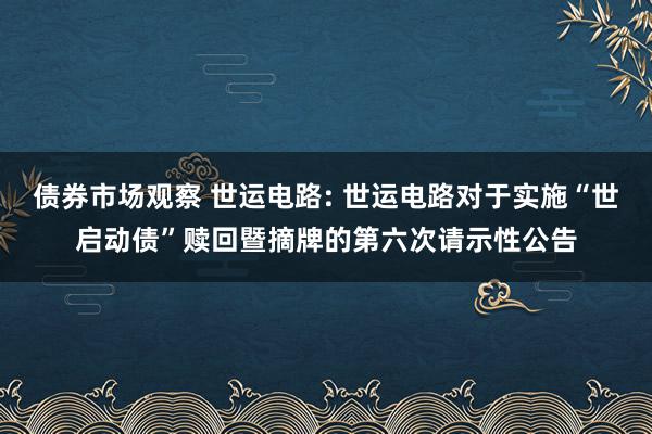 债券市场观察 世运电路: 世运电路对于实施“世启动债”赎回暨摘牌的第六次请示性公告