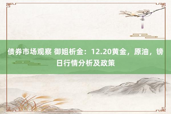 债券市场观察 御姐析金：12.20黄金，原油，镑日行情分析及政策