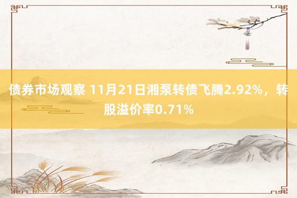 债券市场观察 11月21日湘泵转债飞腾2.92%，转股溢价率0.71%