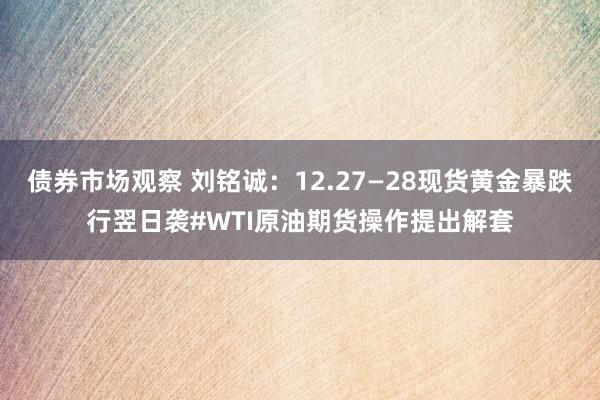 债券市场观察 刘铭诚：12.27—28现货黄金暴跌行翌日袭#WTI原油期货操作提出解套