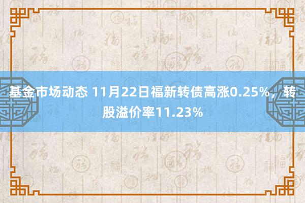 基金市场动态 11月22日福新转债高涨0.25%，转股溢价率11.23%