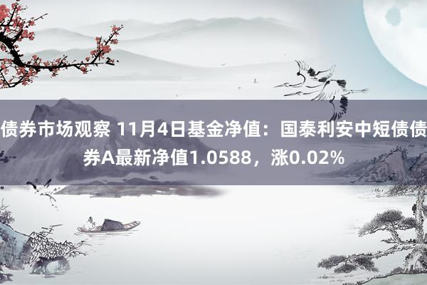 债券市场观察 11月4日基金净值：国泰利安中短债债券A最新净值1.0588，涨0.02%