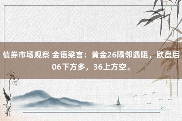 债券市场观察 金语梁言：黄金26隔邻遇阻，欧盘后06下方多，36上方空。