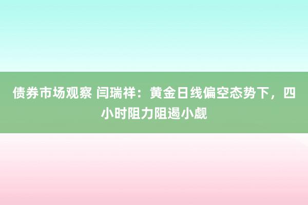 债券市场观察 闫瑞祥：黄金日线偏空态势下，四小时阻力阻遏小觑