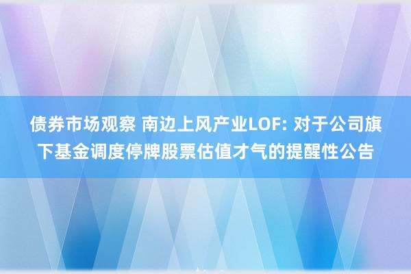 债券市场观察 南边上风产业LOF: 对于公司旗下基金调度停牌股票估值才气的提醒性公告