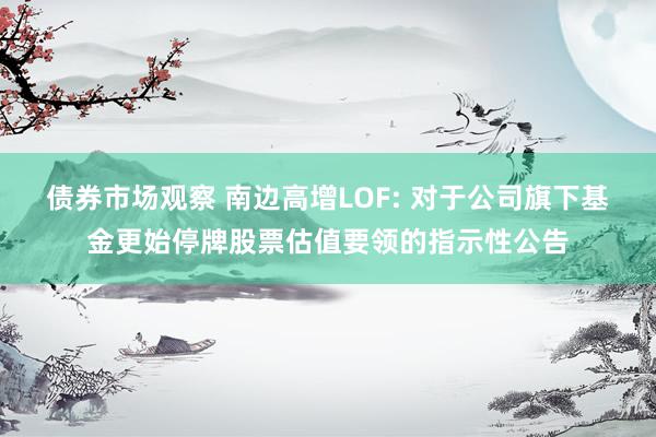 债券市场观察 南边高增LOF: 对于公司旗下基金更始停牌股票估值要领的指示性公告