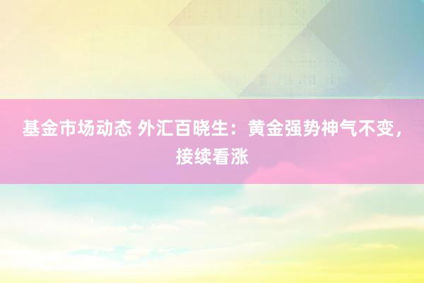 基金市场动态 外汇百晓生：黄金强势神气不变，接续看涨