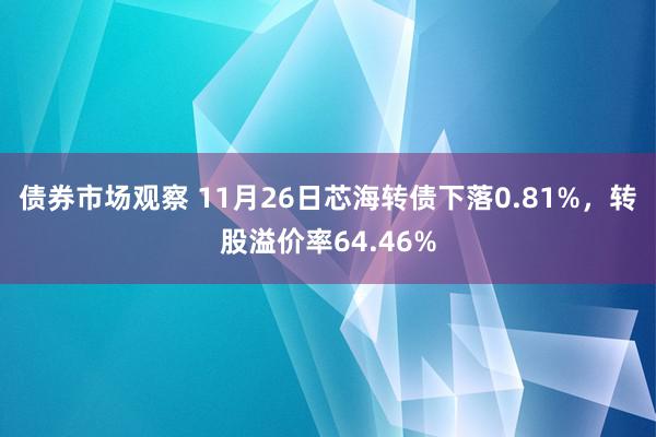 债券市场观察 11月26日芯海转债下落0.81%，转股溢价率64.46%