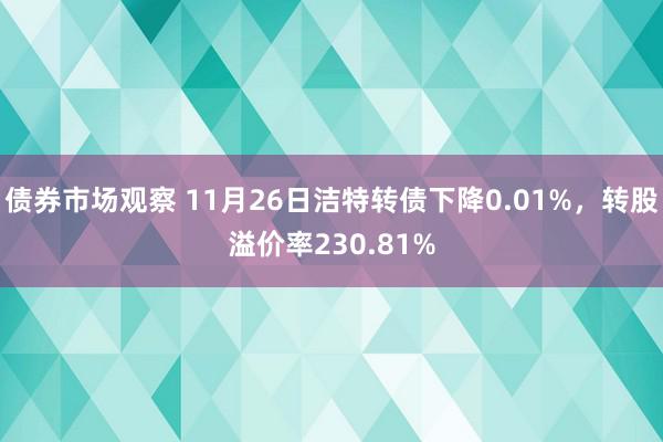 债券市场观察 11月26日洁特转债下降0.01%，转股溢价率230.81%