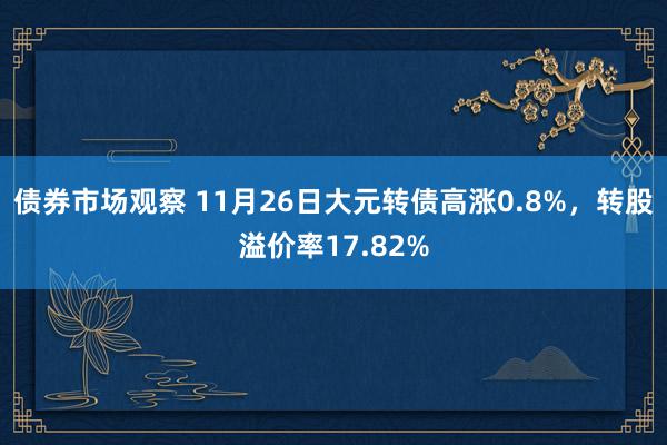 债券市场观察 11月26日大元转债高涨0.8%，转股溢价率17.82%