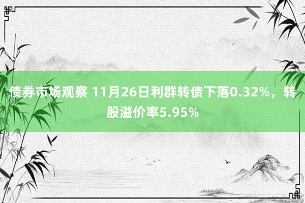 债券市场观察 11月26日利群转债下落0.32%，转股溢价率5.95%