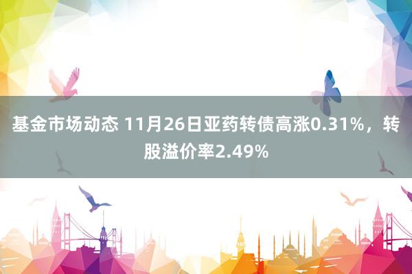 基金市场动态 11月26日亚药转债高涨0.31%，转股溢价率2.49%