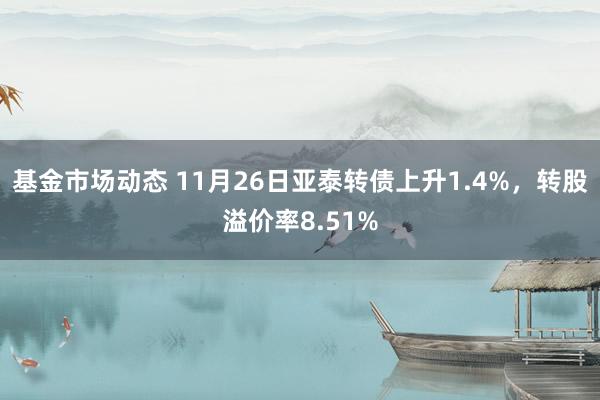 基金市场动态 11月26日亚泰转债上升1.4%，转股溢价率8.51%