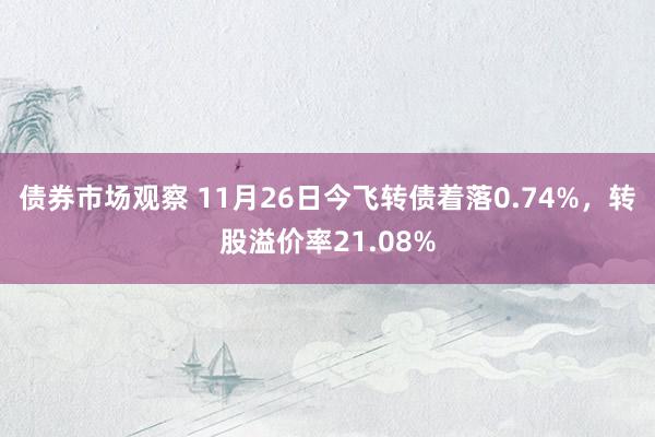 债券市场观察 11月26日今飞转债着落0.74%，转股溢价率21.08%