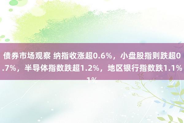 债券市场观察 纳指收涨超0.6%，小盘股指则跌超0.7%，半导体指数跌超1.2%，地区银行指数跌1.1%