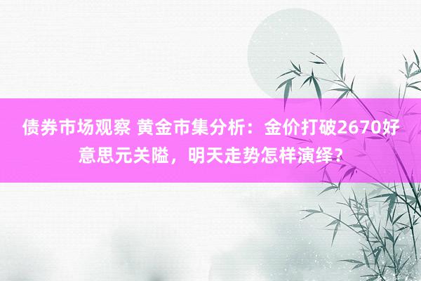 债券市场观察 黄金市集分析：金价打破2670好意思元关隘，明天走势怎样演绎？