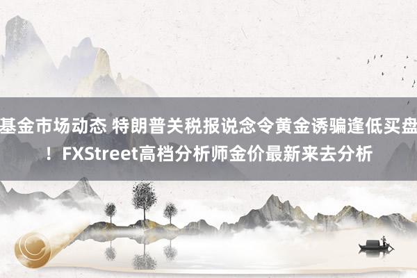 基金市场动态 特朗普关税报说念令黄金诱骗逢低买盘！FXStreet高档分析师金价最新来去分析