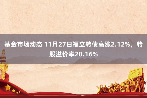 基金市场动态 11月27日福立转债高涨2.12%，转股溢价率28.16%