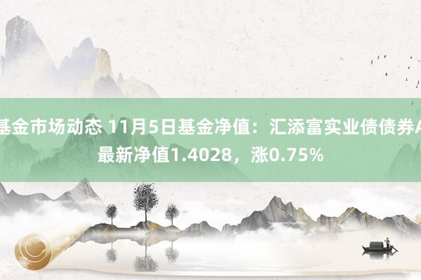 基金市场动态 11月5日基金净值：汇添富实业债债券A最新净值1.4028，涨0.75%