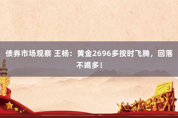 债券市场观察 王杨：黄金2696多按时飞腾，回落不竭多！