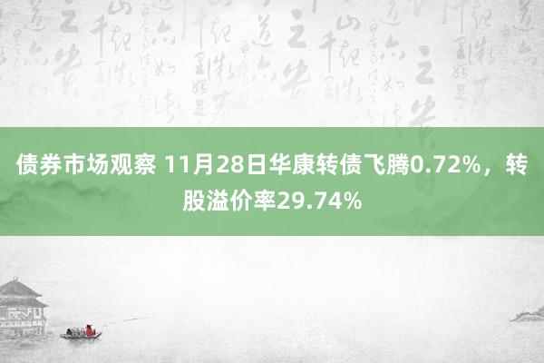 债券市场观察 11月28日华康转债飞腾0.72%，转股溢价率29.74%