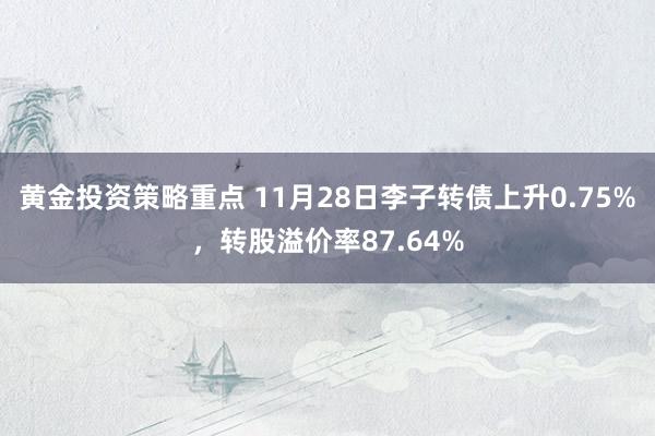 黄金投资策略重点 11月28日李子转债上升0.75%，转股溢价率87.64%