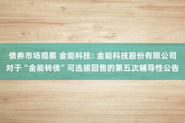 债券市场观察 金能科技: 金能科技股份有限公司对于“金能转债”可选拔回售的第五次辅导性公告