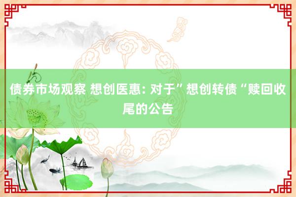 债券市场观察 想创医惠: 对于”想创转债“赎回收尾的公告