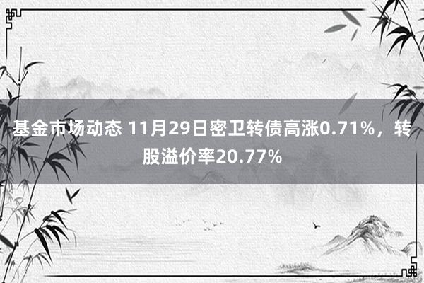 基金市场动态 11月29日密卫转债高涨0.71%，转股溢价率20.77%