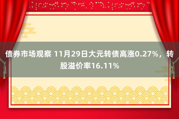 债券市场观察 11月29日大元转债高涨0.27%，转股溢价率16.11%