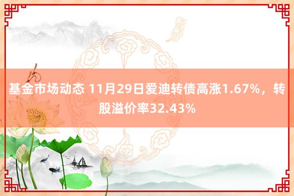 基金市场动态 11月29日爱迪转债高涨1.67%，转股溢价率32.43%