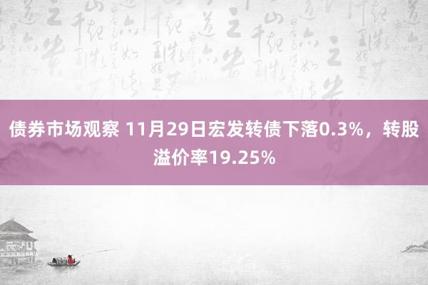 债券市场观察 11月29日宏发转债下落0.3%，转股溢价率19.25%