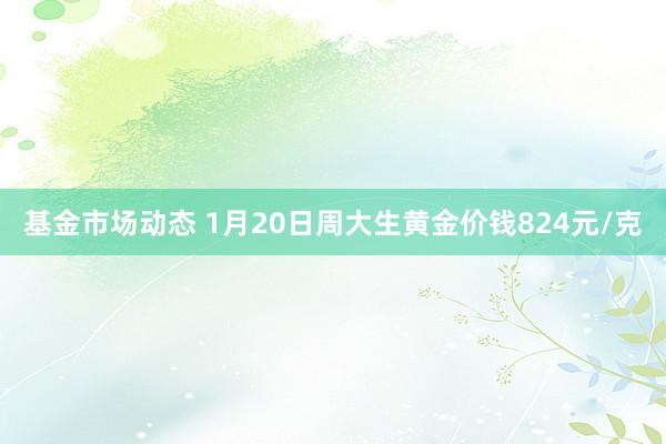 基金市场动态 1月20日周大生黄金价钱824元/克