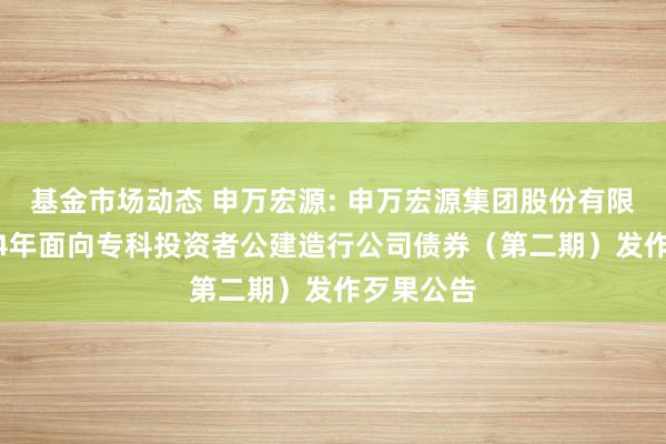 基金市场动态 申万宏源: 申万宏源集团股份有限公司2024年面向专科投资者公建造行公司债券（第二期）发作歹果公告