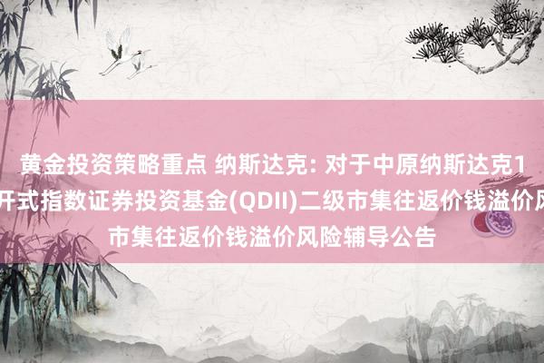 黄金投资策略重点 纳斯达克: 对于中原纳斯达克100往返型盛开式指数证券投资基金(QDII)二级市集往返价钱溢价风险辅导公告