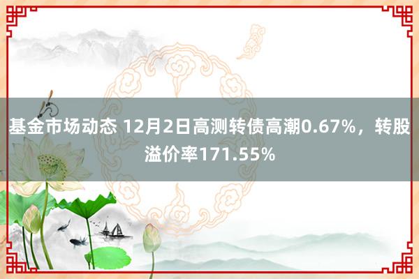 基金市场动态 12月2日高测转债高潮0.67%，转股溢价率171.55%