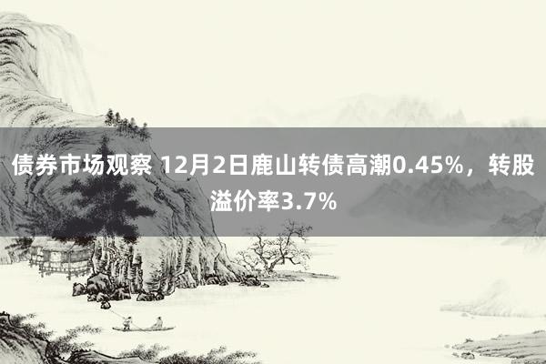 债券市场观察 12月2日鹿山转债高潮0.45%，转股溢价率3.7%