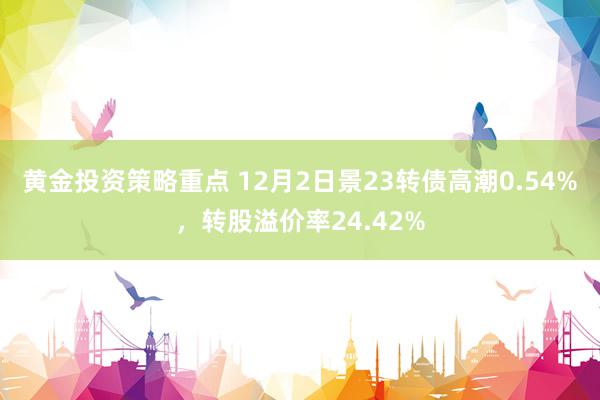 黄金投资策略重点 12月2日景23转债高潮0.54%，转股溢价率24.42%