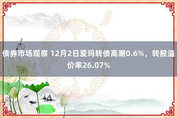 债券市场观察 12月2日爱玛转债高潮0.6%，转股溢价率26.07%