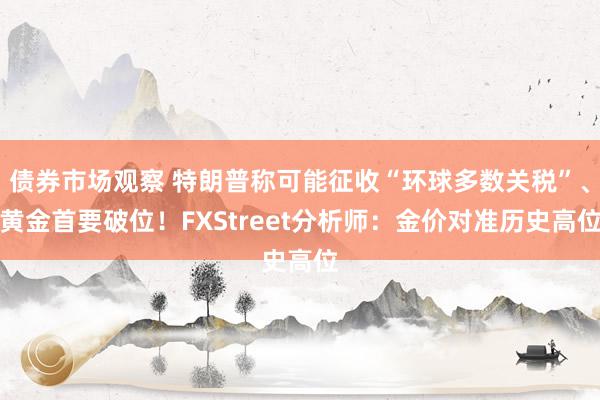 债券市场观察 特朗普称可能征收“环球多数关税”、黄金首要破位！FXStreet分析师：金价对准历史高位