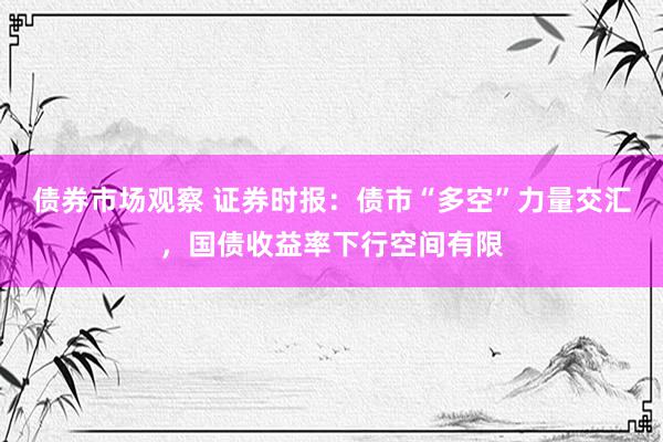 债券市场观察 证券时报：债市“多空”力量交汇，国债收益率下行空间有限