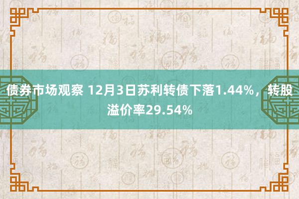 债券市场观察 12月3日苏利转债下落1.44%，转股溢价率29.54%