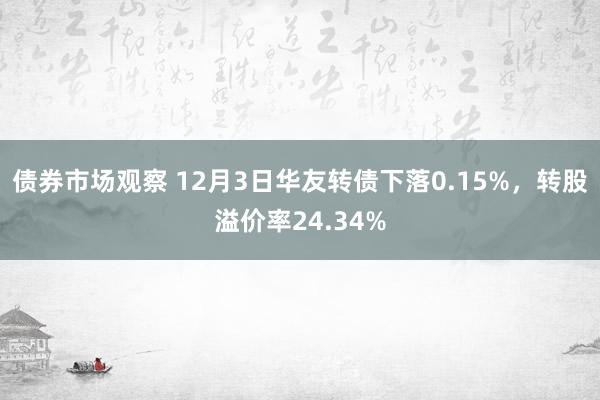 债券市场观察 12月3日华友转债下落0.15%，转股溢价率24.34%