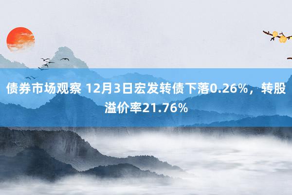 债券市场观察 12月3日宏发转债下落0.26%，转股溢价率21.76%