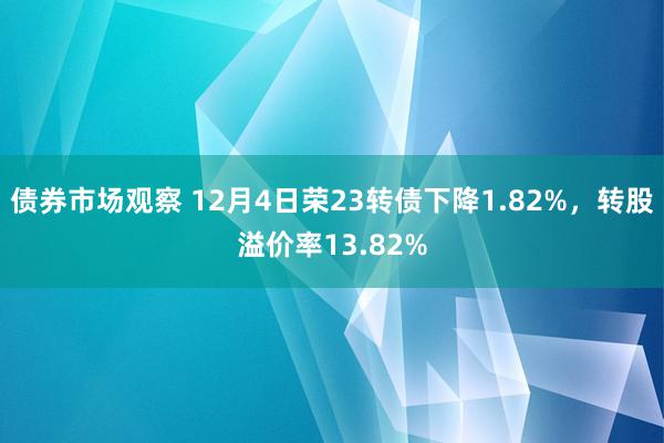 债券市场观察 12月4日荣23转债下降1.82%，转股溢价率13.82%