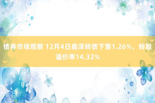 债券市场观察 12月4日嘉泽转债下落1.26%，转股溢价率14.32%