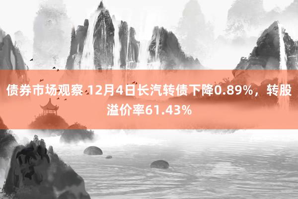 债券市场观察 12月4日长汽转债下降0.89%，转股溢价率61.43%